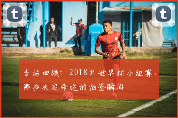 专访回顾：2018年世界杯小组赛，那些决定命运的抽签瞬间