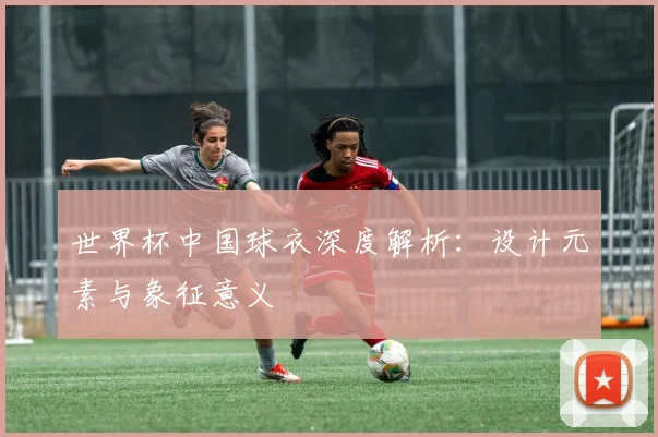 世界杯中国球衣深度解析：设计元素与象征意义