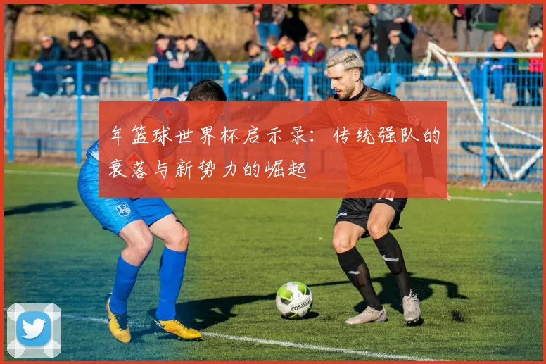 年篮球世界杯启示录：传统强队的衰落与新势力的崛起