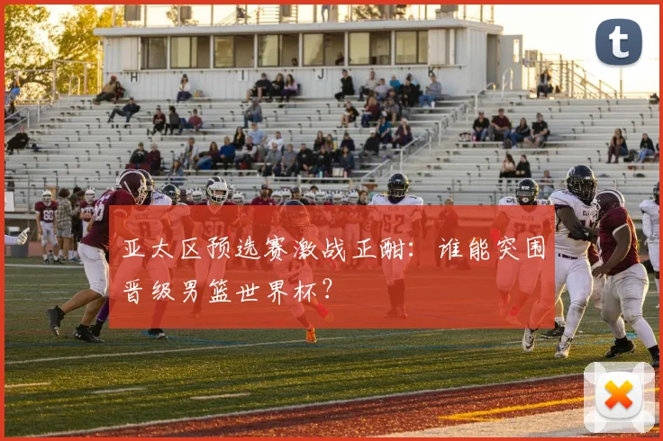 亚太区预选赛激战正酣：谁能突围晋级男篮世界杯？